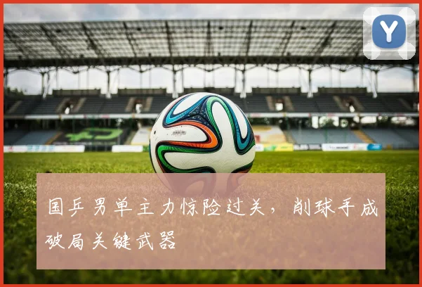国乒男单主力惊险过关，削球手成破局关键武器