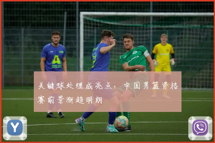关键球处理成亮点，中国男篮资格赛前景渐趋明朗