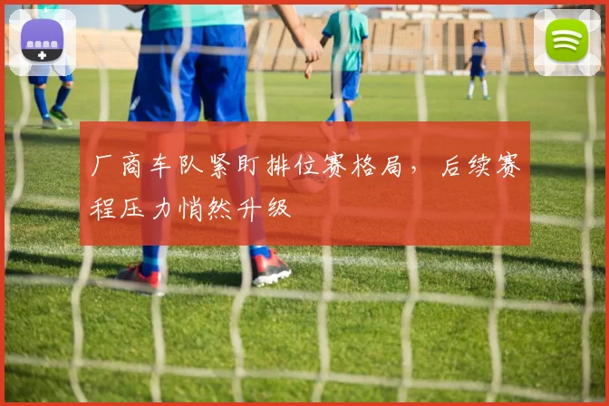 厂商车队紧盯排位赛格局，后续赛程压力悄然升级