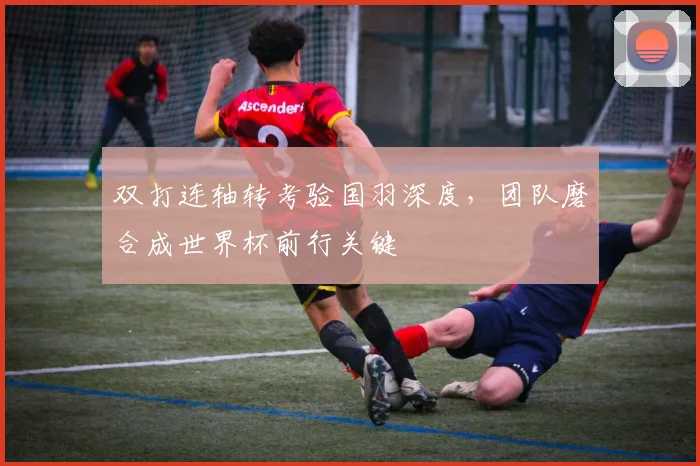 双打连轴转考验国羽深度，团队磨合成世界杯前行关键