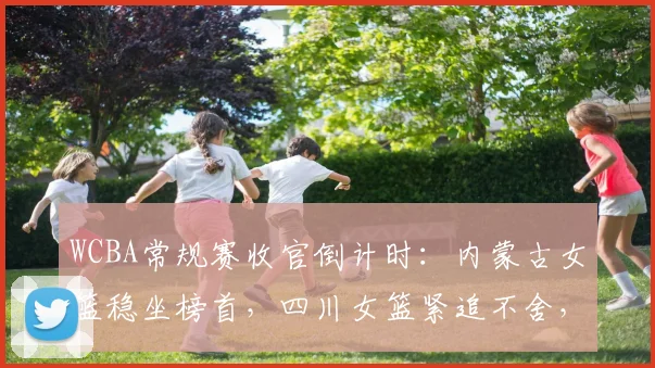 WCBA常规赛收官倒计时:内蒙古女篮稳坐榜首,四川女篮紧追不舍,太阳队尚存逆袭希望
