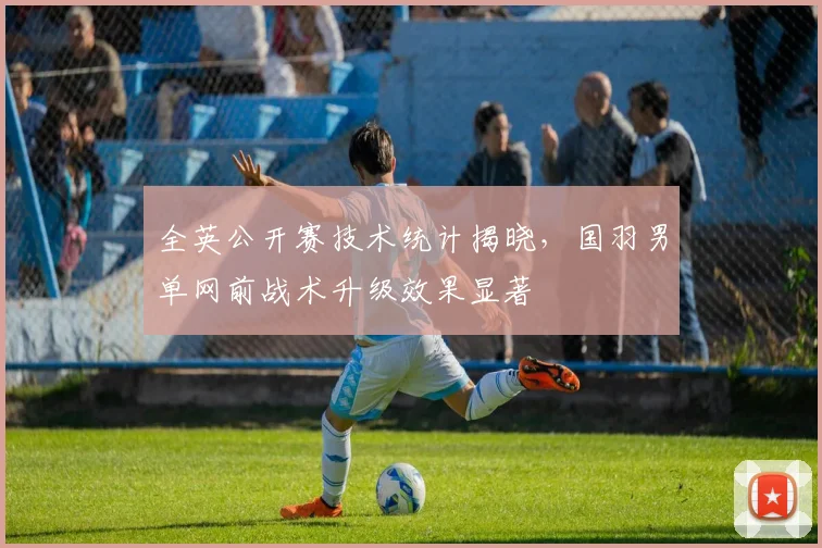 全英公开赛技术统计揭晓,国羽男单网前战术升级效果显著